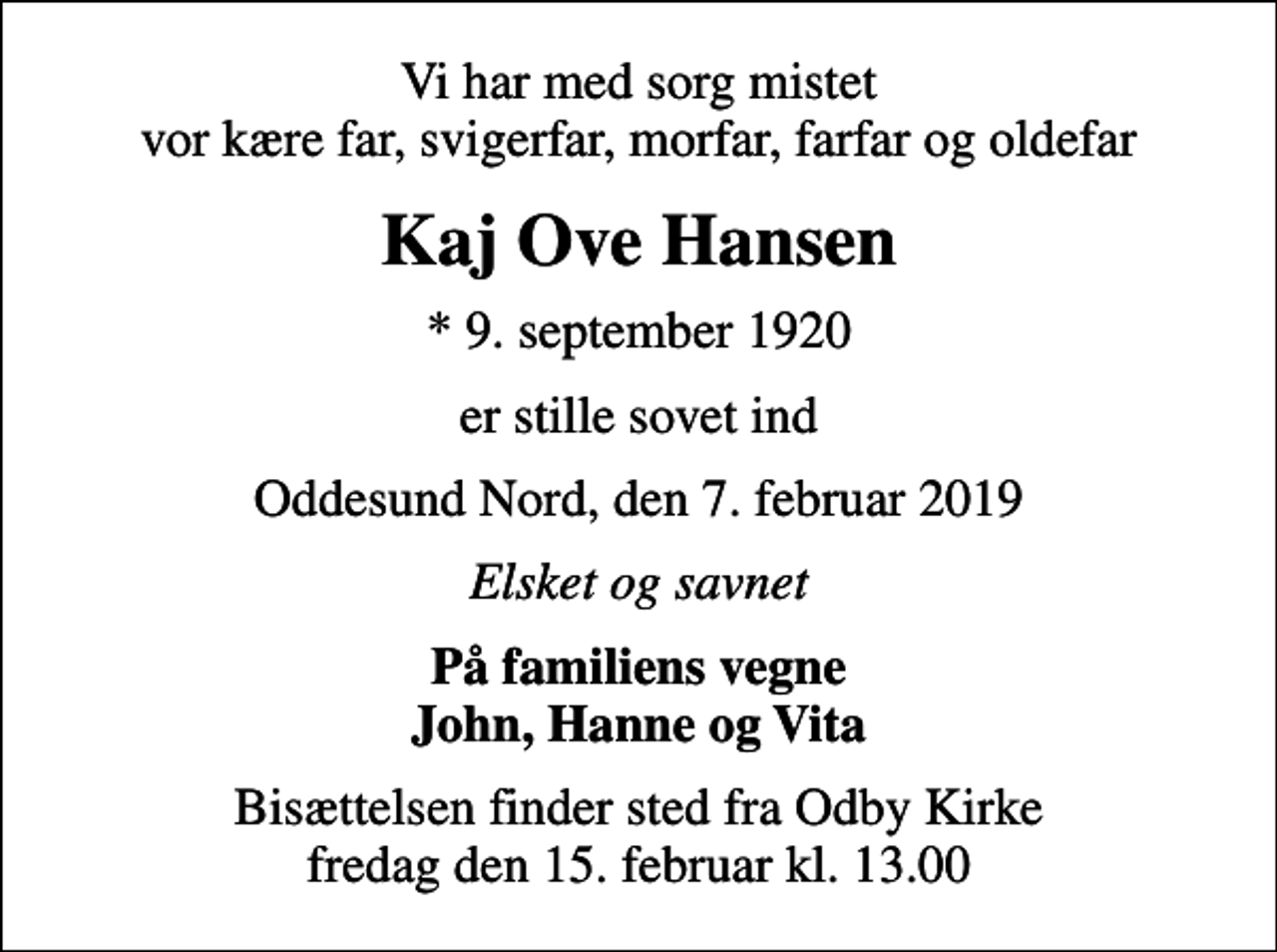 <p>Vi har med sorg mistet vor kære far, svigerfar, morfar, farfar og oldefar<br />Kaj Ove Hansen<br />* 9. september 1920<br />er stille sovet ind<br />Oddesund Nord, den 7. februar 2019<br />Elsket og savnet<br />På familiens vegne John, Hanne og Vita<br />Bisættelsen finder sted fra Odby Kirke fredag den 15. februar kl. 13.00</p>
