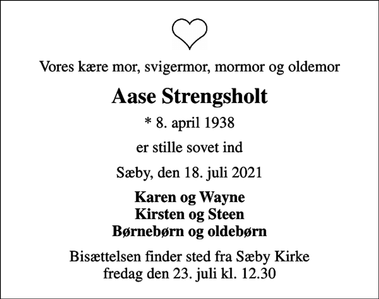 <p>Vores kære mor, svigermor, mormor og oldemor<br />Aase Strengsholt<br />* 8. april 1938<br />er stille sovet ind<br />Sæby, den 18. juli 2021<br />Karen og Wayne Kirsten og Steen Børnebørn og oldebørn<br />Bisættelsen finder sted fra Sæby Kirke fredag den 23. juli kl. 12.30</p>