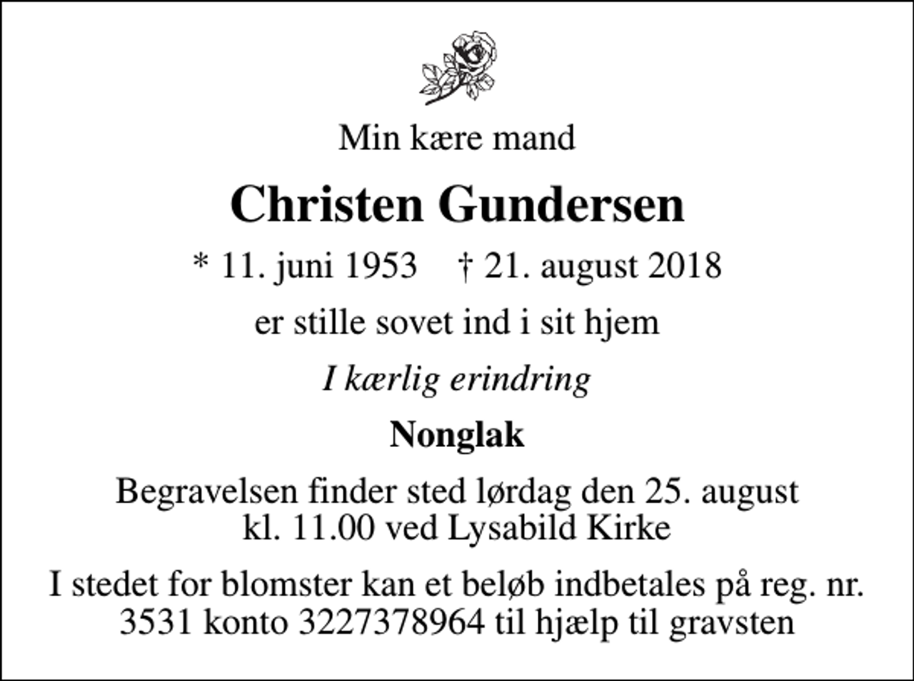 <p>Min kære mand<br />Christen Gundersen<br />* 11. juni 1953 ✝ 21. august 2018<br />er stille sovet ind i sit hjem<br />I kærlig erindring<br />Nonglak<br />Begravelsen finder sted lørdag den 25. august kl. 11.00 ved Lysabild Kirke<br />I stedet for blomster kan et beløb indbetales på reg. nr. 3531 konto 3227378964 til hjælp til gravsten</p>