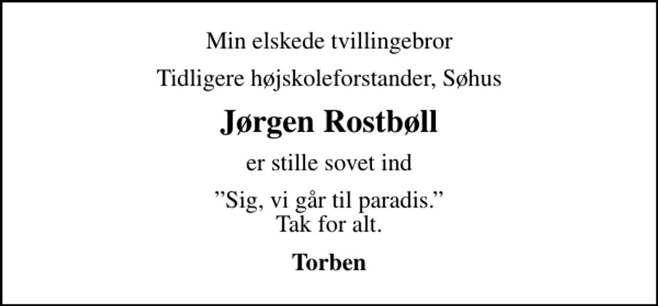 <p>Min elskede tvillingebror<br />Tidligere højskoleforstander, Søhus<br />Jørgen Rostbøll<br />er stille sovet ind<br />Sig, vi går til paradis. Tak for alt.<br />Torben</p>