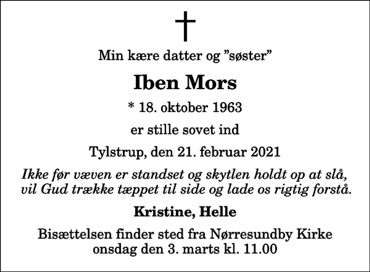 <p>Min kære datter og søster<br />Iben Mors<br />* 18. oktober 1963<br />er stille sovet ind<br />Tylstrup, den 21. februar 2021<br />Ikke før væven er standset og skytlen holdt op at slå, vil Gud trække tæppet til side og lade os rigtig forstå.<br />Kristine, Helle<br />Bisættelsen finder sted fra Nørresundby Kirke onsdag den 3. marts kl. 11.00</p>