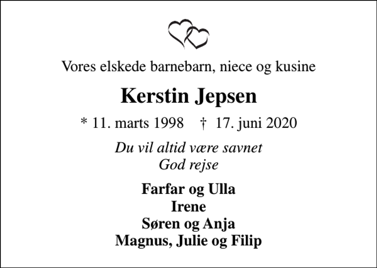 <p>Vores elskede barnebarn, niece og kusine<br />Kerstin Jepsen<br />* 11. marts 1998 ✝ 17. juni 2020<br />Du vil altid være savnet God rejse<br />Farfar og Ulla Irene Søren og Anja Magnus, Julie og Filip</p>