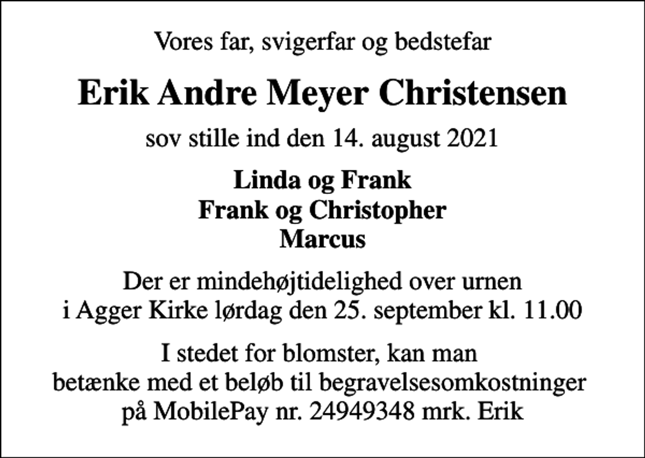 <p>Vores far, svigerfar og bedstefar<br />Erik Andre Meyer Christensen<br />sov stille ind den 14. august 2021<br />Linda og Frank Frank og Christopher Marcus<br />Der er mindehøjtidelighed over urnen i Agger Kirke lørdag den 25. september kl. 11.00<br />I stedet for blomster, kan man betænke med et beløb til begravelsesomkostninger på MobilePay nr. 24949348 mrk. Erik</p>