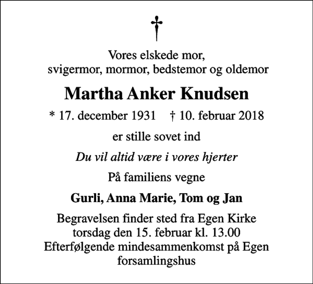 <p>Vores elskede mor, svigermor, mormor, bedstemor og oldemor<br />Martha Anker Knudsen<br />* 17. december 1931 ✝ 10. februar 2018<br />er stille sovet ind<br />Du vil altid være i vores hjerter<br />På familiens vegne<br />Gurli, Anna Marie, Tom og Jan<br />Begravelsen finder sted fra Egen Kirke torsdag den 15. februar kl. 13.00 Efterfølgende mindesammenkomst på Egen forsamlingshus</p>