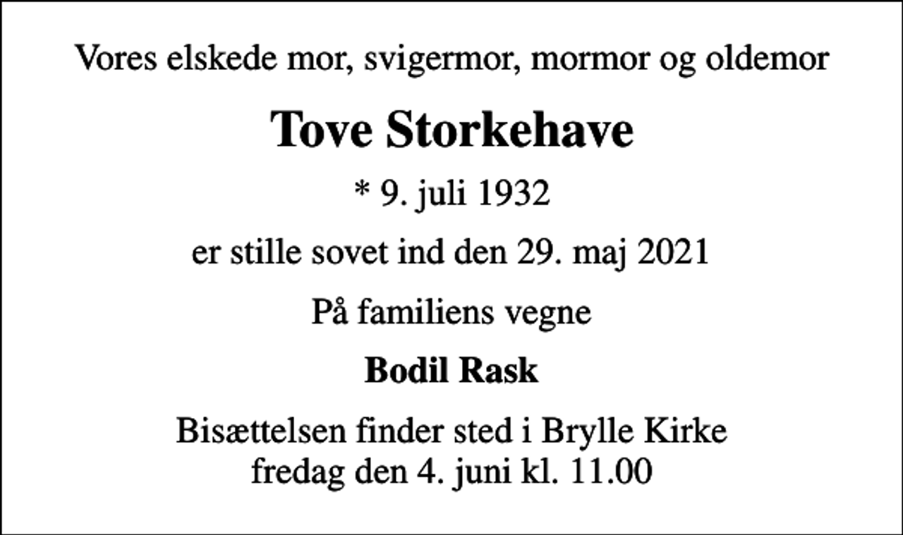 <p>Vores elskede mor, svigermor, mormor og oldemor<br />Tove Storkehave<br />* 9. juli 1932<br />er stille sovet ind den 29. maj 2021<br />På familiens vegne<br />Bodil Rask<br />Bisættelsen finder sted i Brylle Kirke fredag den 4. juni kl. 11.00</p>