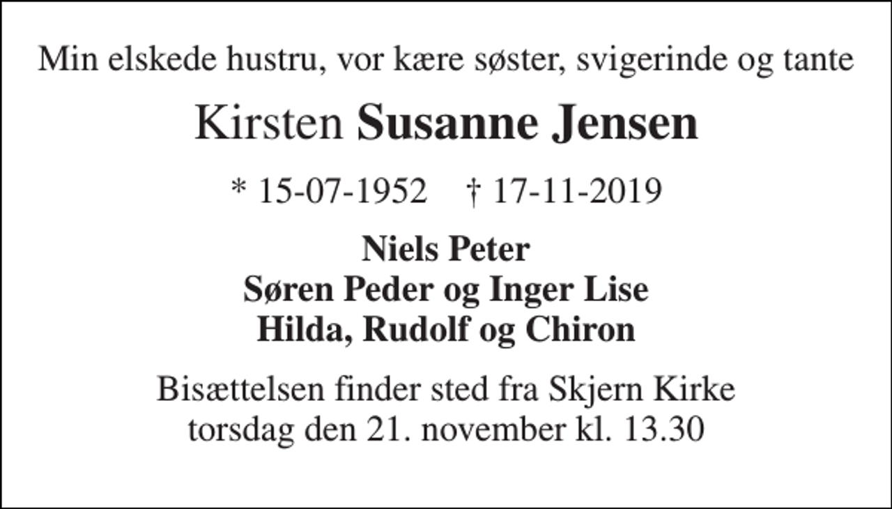<p>Min elskede hustru, vor kære søster, svigerinde og tante<br />Kirsten Susanne Jensen<br />*​ 15/07/1952 †​ 17/11/2019<br />Niels Peter Søren Peder og Inger Lise Hilda, Rudolf og Chiron<br />Bisættelsen finder sted fra Skjern Kirke torsdag den 21. november kl. 13.30</p>