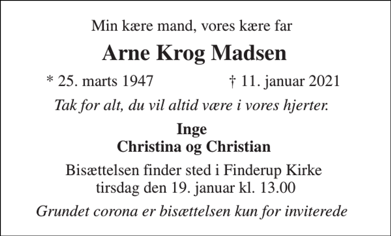 <p>Min kære mand, vores kære far<br />Arne Krog Madsen​<br />*​ 25. marts 1947<br />✝​ 11. januar 2021​<br />Tak for alt, du vil altid være i vores hjerter.<br />Inge Christina og Christian<br />Bisættelsen​ finder sted i Finderup Kirke tirsdag den 19. januar​ kl. 13.00<br />Grundet corona er bisættelsen kun for inviterede</p>