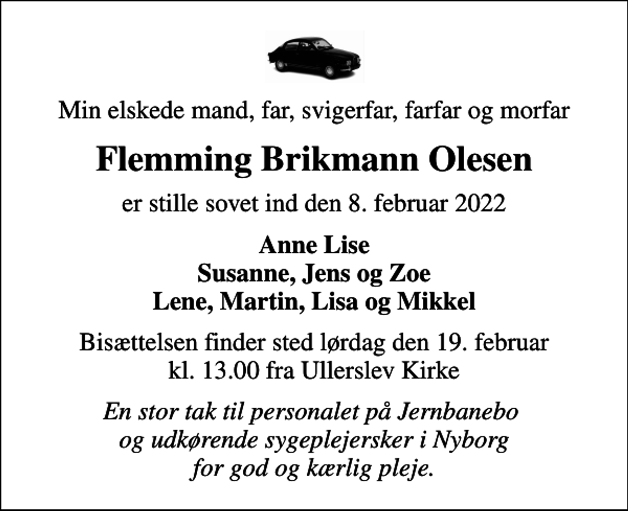 <p>Min elskede mand, far, svigerfar, farfar og morfar<br />Flemming Brikmann Olesen<br />er stille sovet ind den 8. februar 2022<br />Anne Lise Susanne, Jens og Zoe Lene, Martin, Lisa og Mikkel<br />Bisættelsen finder sted lørdag den 19. februar kl. 13.00 fra Ullerslev Kirke<br />En stor tak til personalet på Jernbanebo og udkørende sygeplejersker i Nyborg for god og kærlig pleje.</p>