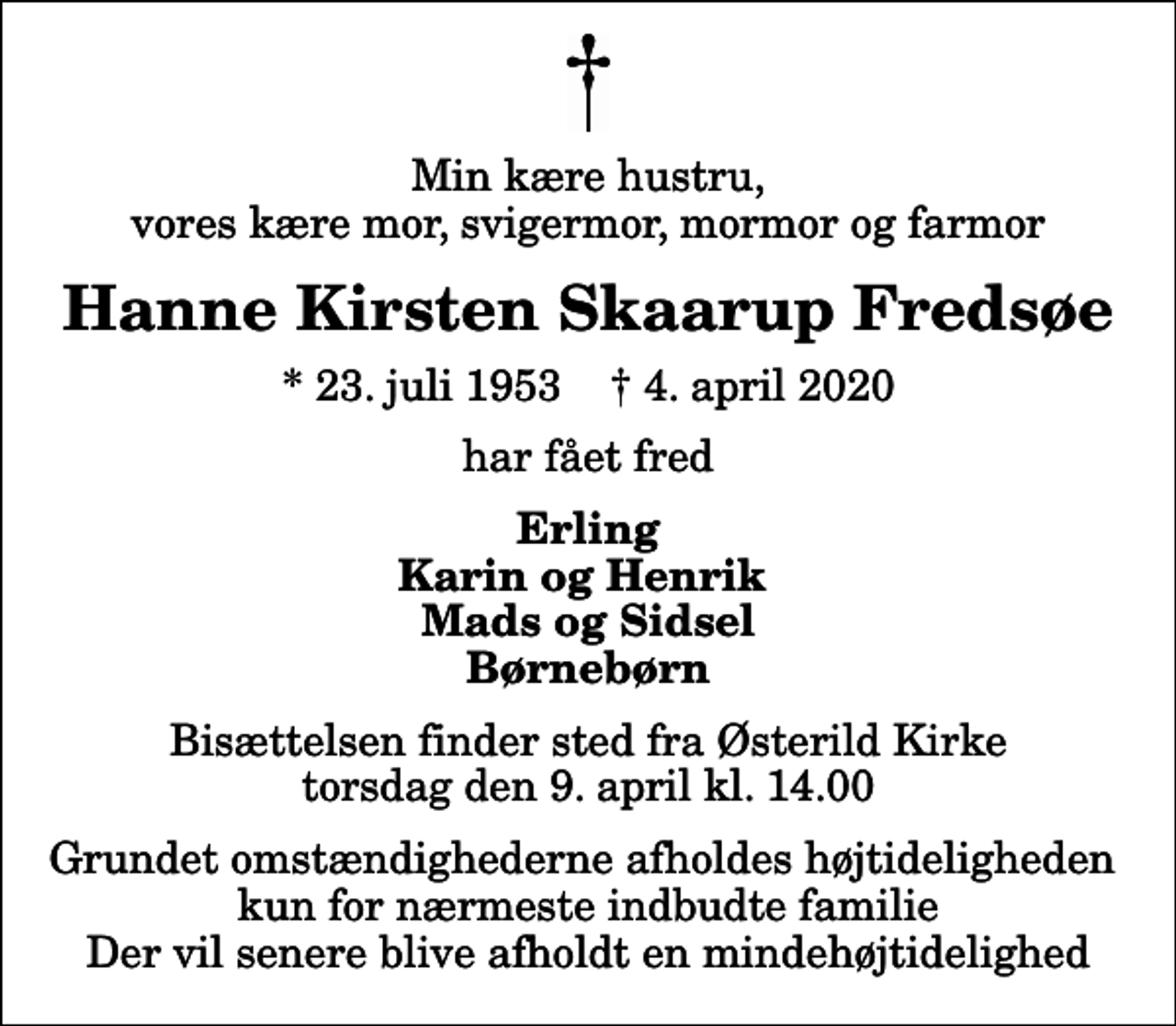 <p>Min kære hustru, vores kære mor, svigermor, mormor og farmor<br />Hanne Kirsten Skaarup Fredsøe<br />* 23. juli 1953 ✝ 4. april 2020<br />har fået fred<br />Erling Karin og Henrik Mads og Sidsel Børnebørn<br />Bisættelsen finder sted fra Østerild Kirke torsdag den 9. april kl. 14.00 Grundet omstændighederne afholdes højtideligheden kun for nærmeste indbudte familie Der vil senere blive afholdt en mindehøjtidelighed</p>