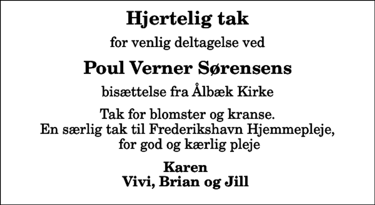 <p>Hjertelig tak<br />for venlig deltagelse ved<br />Poul Verner Sørensens<br />bisættelse fra Ålbæk Kirke<br />Tak for blomster og kranse. En særlig tak til Frederikshavn Hjemmepleje, for god og kærlig pleje<br />Karen Vivi, Brian og Jill</p>