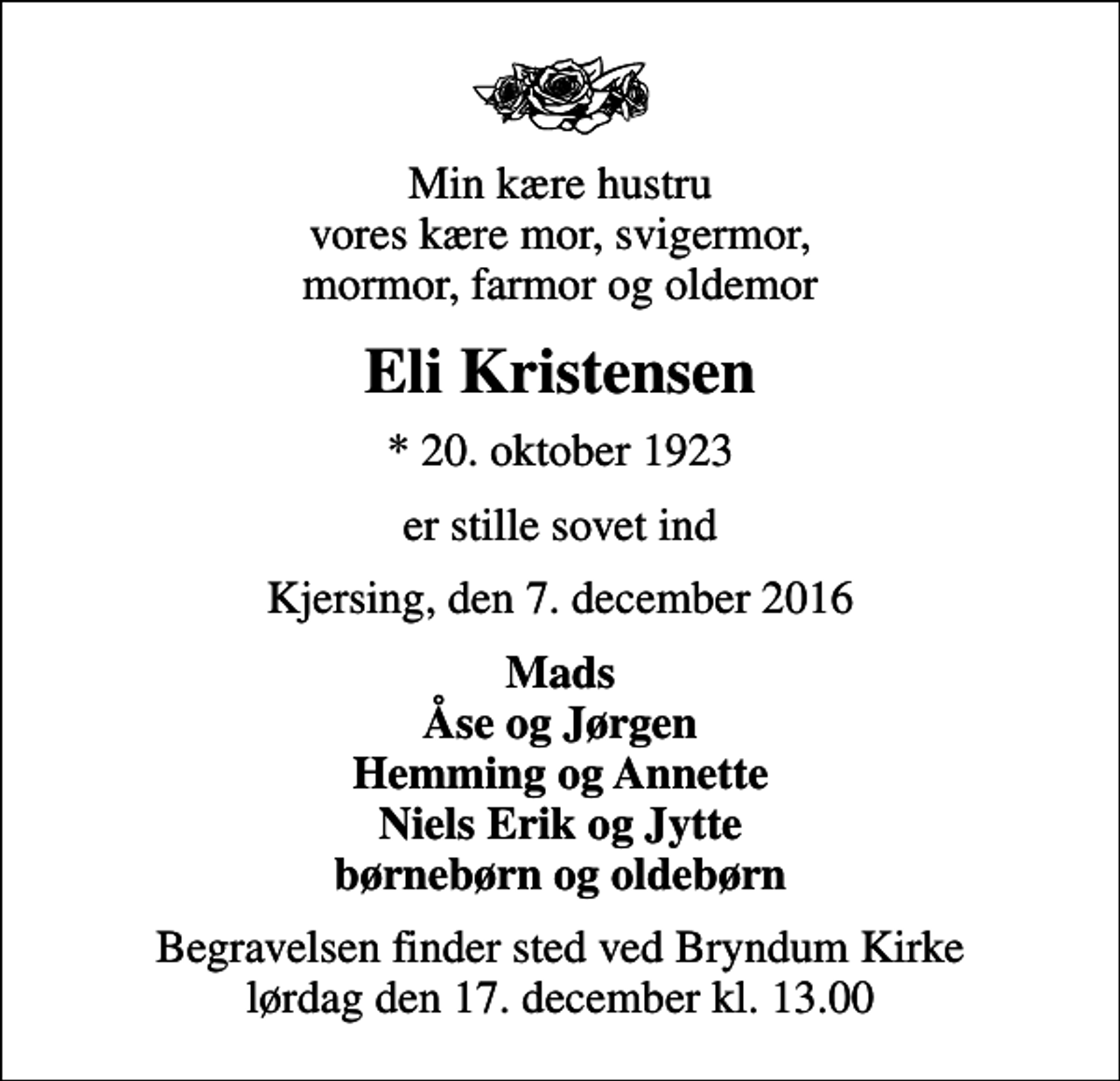 <p>Min kære hustru vores kære mor, svigermor, mormor, farmor og oldemor<br />Eli Kristensen<br />* 20. oktober 1923<br />er stille sovet ind<br />Kjersing, den 7. december 2016<br />Mads Åse og Jørgen Hemming og Annette Niels Erik og Jytte børnebørn og oldebørn<br />Begravelsen finder sted ved Bryndum Kirke lørdag den 17. december kl. 13.00</p>