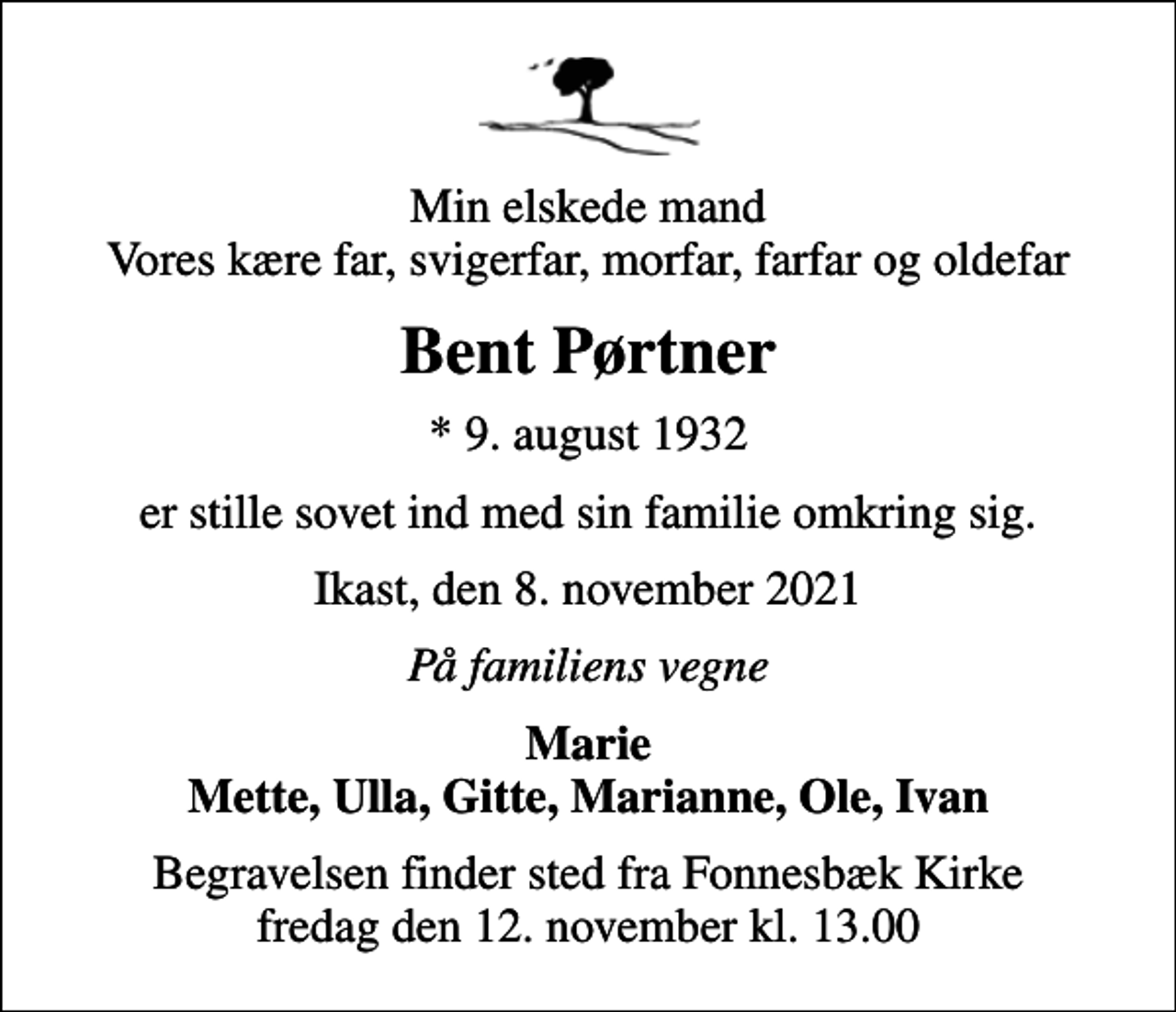 <p>Min elskede mand Vores kære far, svigerfar, morfar, farfar og oldefar<br />Bent Pørtner<br />* 9. august 1932<br />er stille sovet ind med sin familie omkring sig.<br />Ikast, den 8. november 2021<br />På familiens vegne<br />Marie Mette, Ulla, Gitte, Marianne, Ole, Ivan<br />Begravelsen finder sted fra Fonnesbæk Kirke fredag den 12. november kl. 13.00</p>