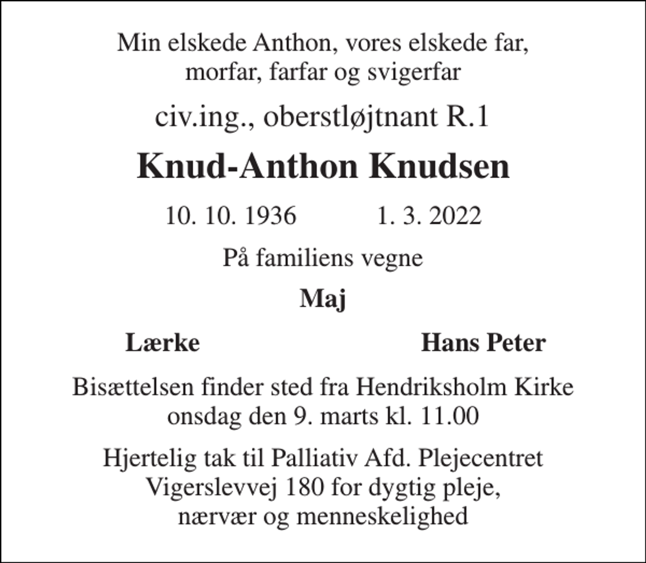 <p>Min elskede Anthon, vores elskede far, morfar, farfar og svigerfar<br />civ.ing., oberstløjtnant R.1<br />Knud-Anthon Knudsen<br />10. 10. 1936 1. 3. 2022<br />På familiens vegne<br />Maj<br />Lærke<br />Hans Peter<br />Bisættelsen finder sted fra Hendriksholm Kirke onsdag den 9. marts kl. 11.00<br />Hjertelig tak til Palliativ Afd. Plejecentret Vigerslevvej 180 for dygtig pleje, nærvær og menneskelighed</p>