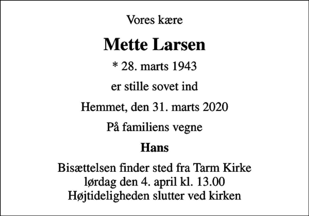 <p>Vores kære<br />Mette Larsen<br />* 28. marts 1943<br />er stille sovet ind<br />Hemmet, den 31. marts 2020<br />På familiens vegne<br />Hans<br />Bisættelsen finder sted fra Tarm Kirke lørdag den 4. april kl. 13.00 Højtideligheden slutter ved kirken</p>