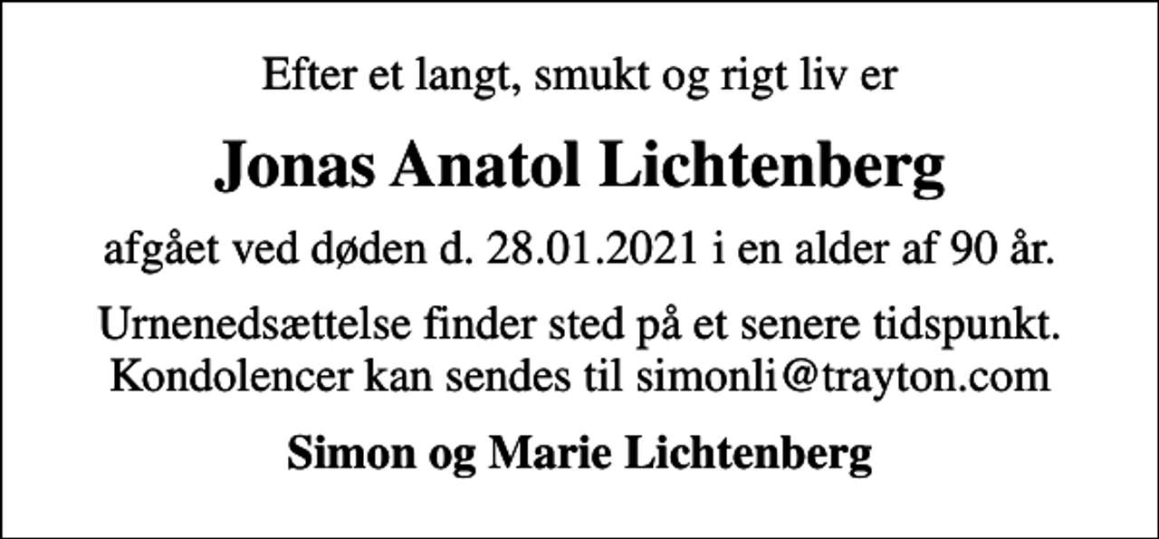 <p>Efter et langt, smukt og rigt liv er<br />Jonas Anatol Lichtenberg<br />afgået ved døden d. 28.01.2021 i en alder af 90 år.<br />Urnenedsættelse finder sted på et senere tidspunkt. Kondolencer kan sendes til simonli@trayton.com<br />Simon og Marie Lichtenberg</p>
