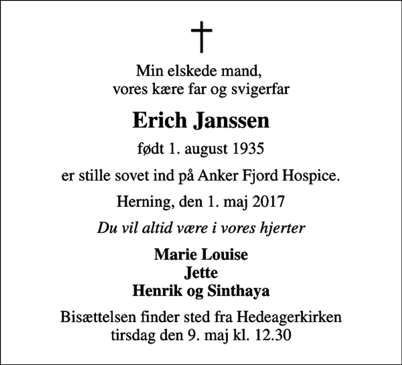 <p>Min elskede mand, vores kære far og svigerfar<br />Erich Janssen<br />født 1. august 1935<br />er stille sovet ind på Anker Fjord Hospice.<br />Herning, den 1. maj 2017<br />Du vil altid være i vores hjerter<br />Marie Louise Jette Henrik og Sinthaya<br />Bisættelsen finder sted fra Hedeagerkirken tirsdag den 9. maj kl. 12.30</p>