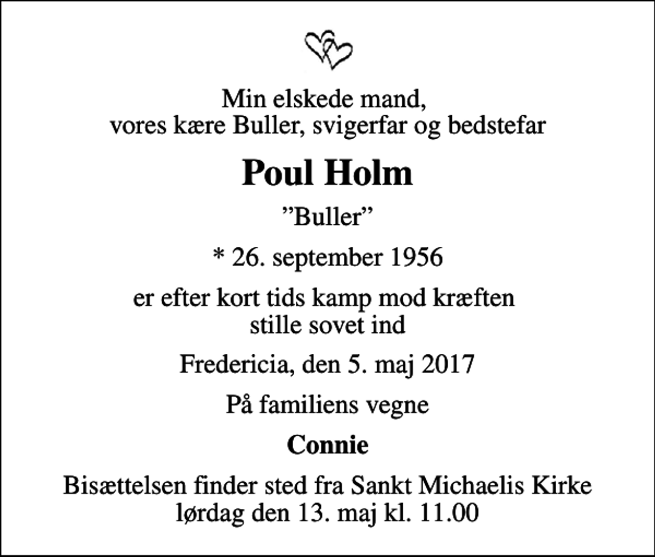 <p>Min elskede mand, vores kære Buller, svigerfar og bedstefar<br />Poul Holm<br />Buller<br />* 26. september 1956<br />er efter kort tids kamp mod kræften stille sovet ind<br />Fredericia, den 5. maj 2017<br />På familiens vegne<br />Connie<br />Bisættelsen finder sted fra Sankt Michaelis Kirke lørdag den 13. maj kl. 11.00</p>