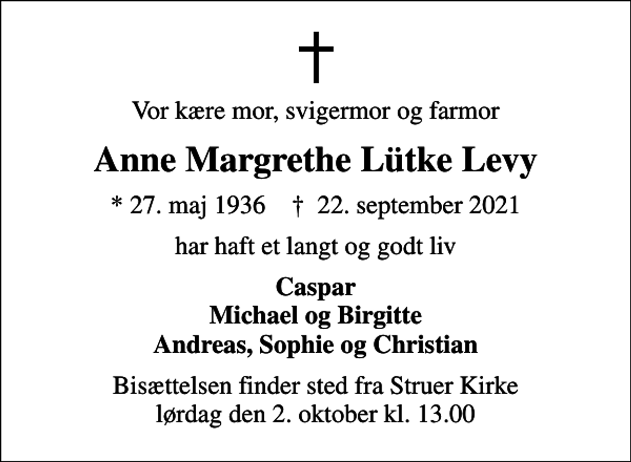 <p>Vor kære mor, svigermor og farmor<br />Anne Margrethe Lütke Levy<br />* 27. maj 1936 ✝ 22. september 2021<br />har haft et langt og godt liv<br />Caspar Michael og Birgitte Andreas, Sophie og Christian<br />Bisættelsen finder sted fra Struer Kirke lørdag den 2. oktober kl. 13.00</p>