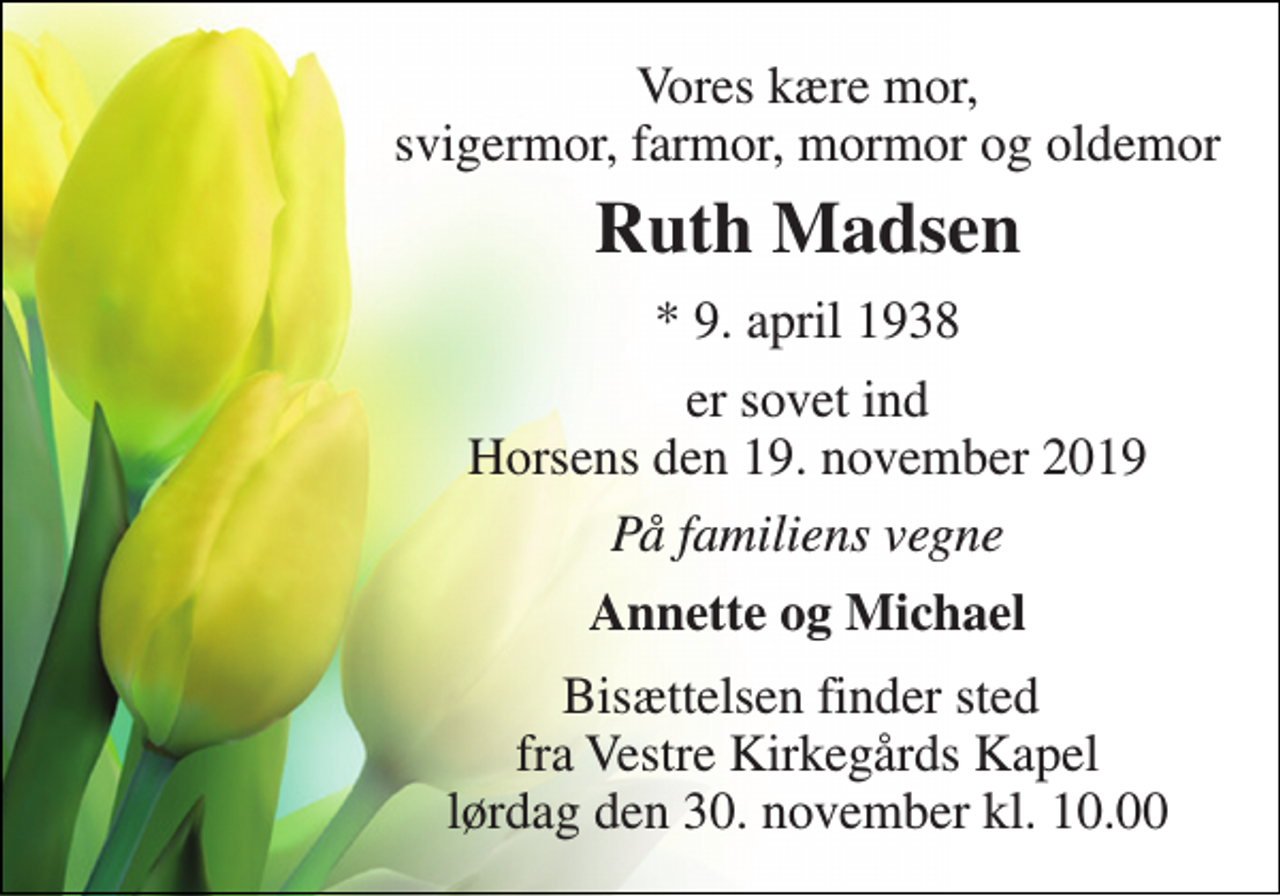 <p>Vores kære mor, svigermor, farmor, mormor og oldemor<br />Ruth Madsen​<br />*​ 9. april 1938<br />er sovet ind Horsens den 19. november 2019<br />På familiens vegne<br />Annette og Michael<br />Bisættelsen​ finder sted fra Vestre Kirkegårds Kapel​ lørdag den 30. november​ kl. 10.00</p>