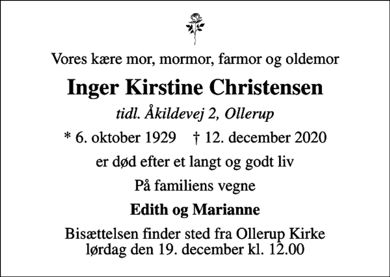 <p>Vores kære mor, mormor, farmor og oldemor<br />Inger Kirstine Christensen<br />tidl. Åkildevej 2, Ollerup<br />* 6. oktober 1929 ✝ 12. december 2020<br />er død efter et langt og godt liv<br />På familiens vegne<br />Edith og Marianne<br />Bisættelsen finder sted fra Ollerup Kirke lørdag den 19. december kl. 12.00</p>