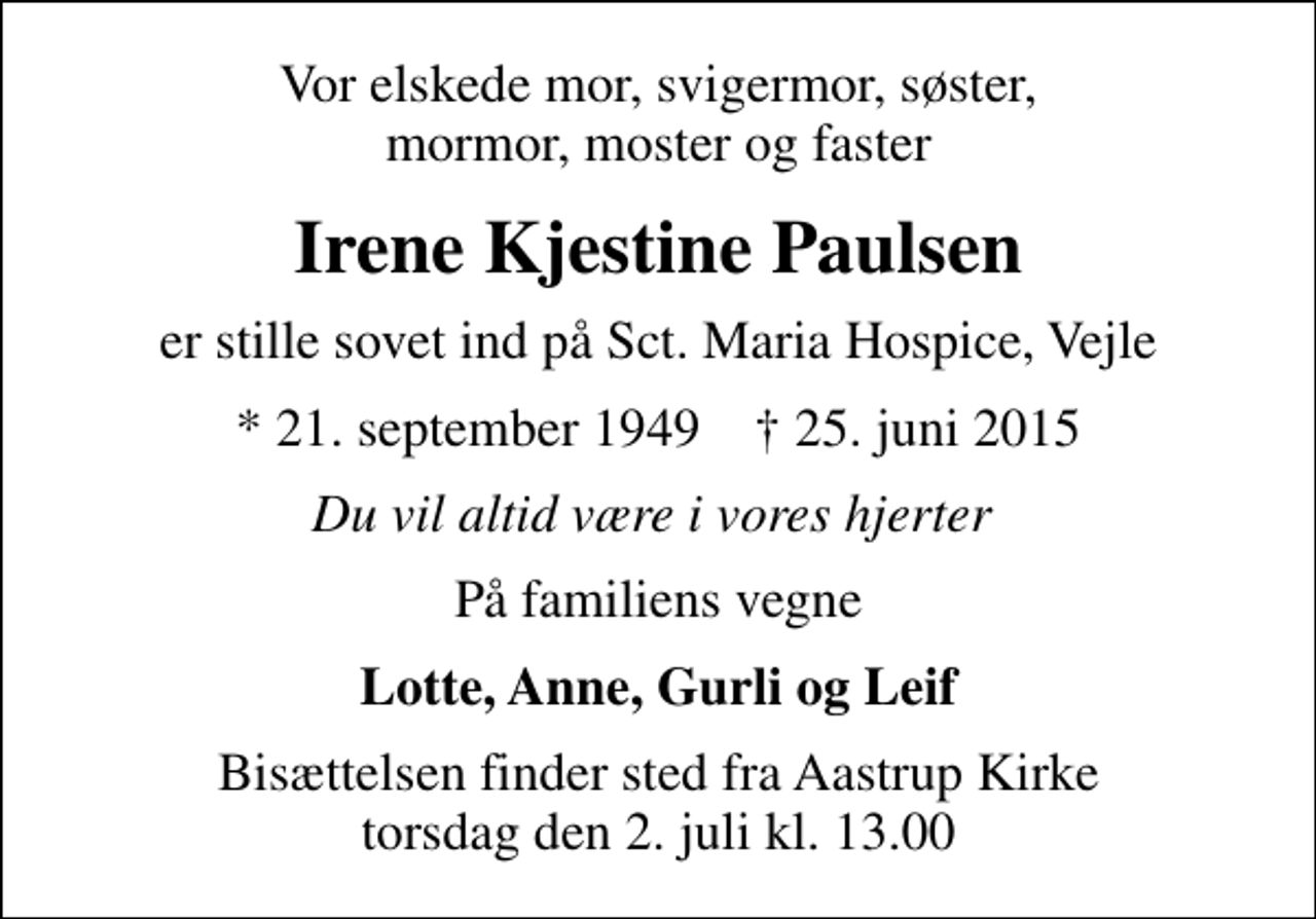 <p>Vor elskede mor, svigermor, søster, mormor, moster og faster<br />Irene Kjestine Paulsen<br />er stille sovet ind på Sct. Maria Hospice, Vejle<br />* 21. september 1949 ✝ 25. juni 2015<br />Du vil altid være i vores hjerter<br />På familiens vegne<br />Lotte, Anne, Gurli og Leif<br />Bisættelsen finder sted fra Aastrup Kirke torsdag den 2. juli kl. 13.00</p>