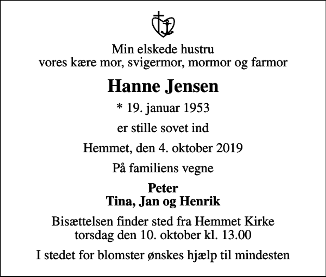 <p>Min elskede hustru vores kære mor, svigermor, mormor og farmor<br />Hanne Jensen<br />* 19. januar 1953<br />er stille sovet ind<br />Hemmet, den 4. oktober 2019<br />På familiens vegne<br />Peter Tina, Jan og Henrik<br />Bisættelsen finder sted fra Hemmet Kirke torsdag den 10. oktober kl. 13.00<br />I stedet for blomster ønskes hjælp til mindesten</p>