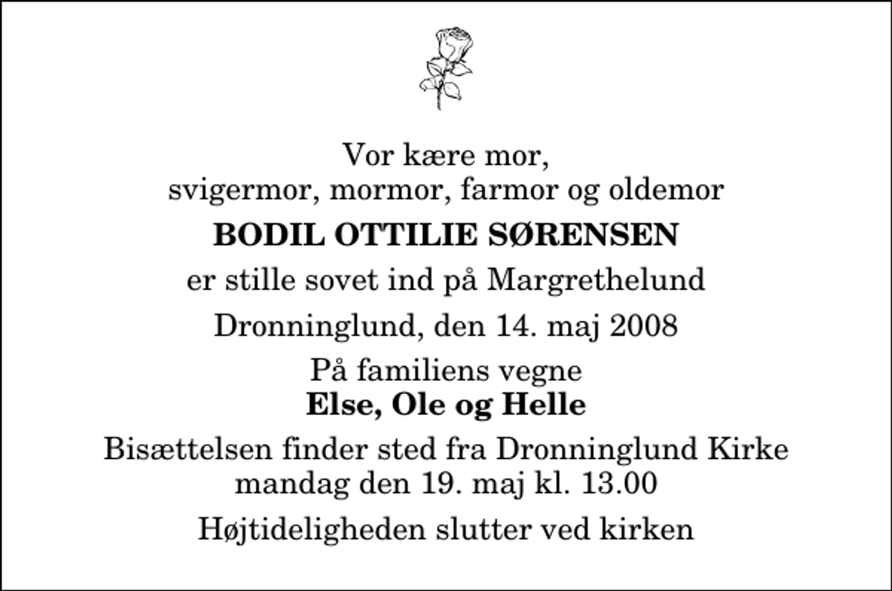 <p>Vor kære mor, svigermor, mormor, farmor og oldemor<br />Bodil Ottilie Sørensen<br />er stille sovet ind på Margrethelund<br />Dronninglund, den 14. maj 2008<br />På familiens vegne<br />Else, Ole og Helle<br />Bisættelsen finder sted fra Dronninglund Kirke mandag den 19. maj kl. 13.00 Højtideligheden slutter ved kirken</p>