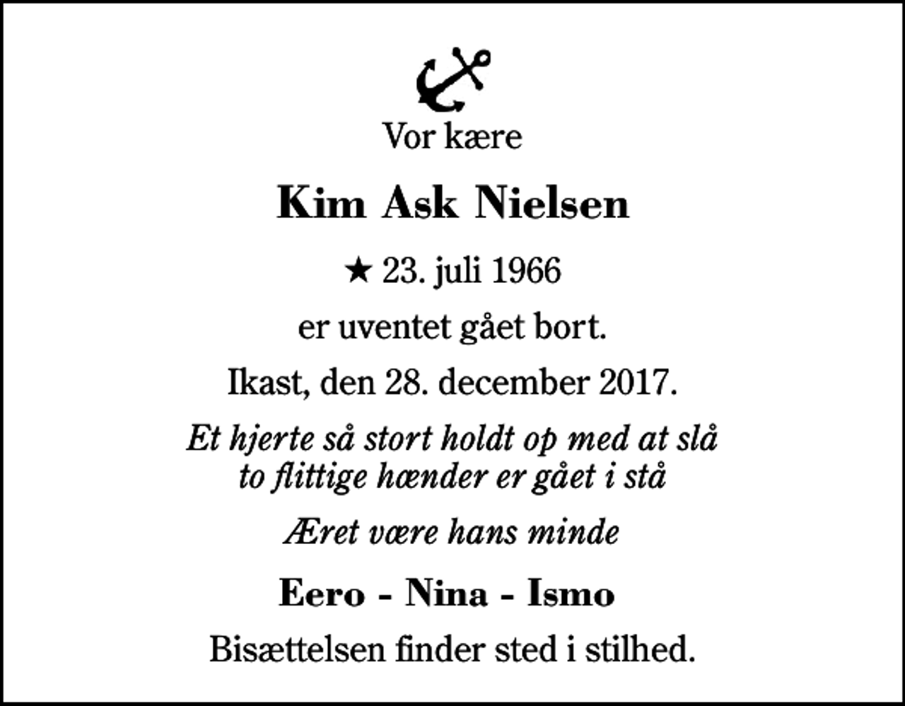 <p>Vor kære<br />Kim Ask Nielsen<br />* 23. juli 1966<br />er uventet gået bort.<br />Ikast, den 28. december 2017.<br />Et hjerte så stort holdt op med at slå to flittige hænder er gået i stå<br />Æret være hans minde<br />Eero - Nina - Ismo<br />Bisættelsen finder sted i stilhed.</p>