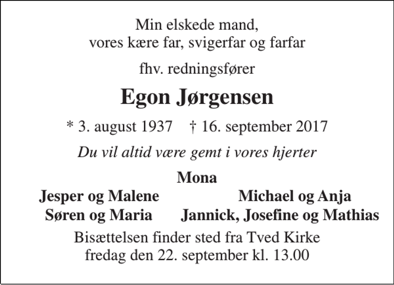 <p>Min elskede mand, vores kære far, svigerfar og farfar<br />fhv. redningsfører<br />Egon Jørgensen<br />* 3. august 1937 † 16. september 2017<br />Du vil altid være gemt i vores hjerter<br />Mona<br />Jesper og Malene<br />Michael og Anja<br />Søren og Maria Jannick, Josefine og Mathias<br />Bisættelsen finder sted fra Tved Kirke fredag den 22. september kl. 13.00</p>