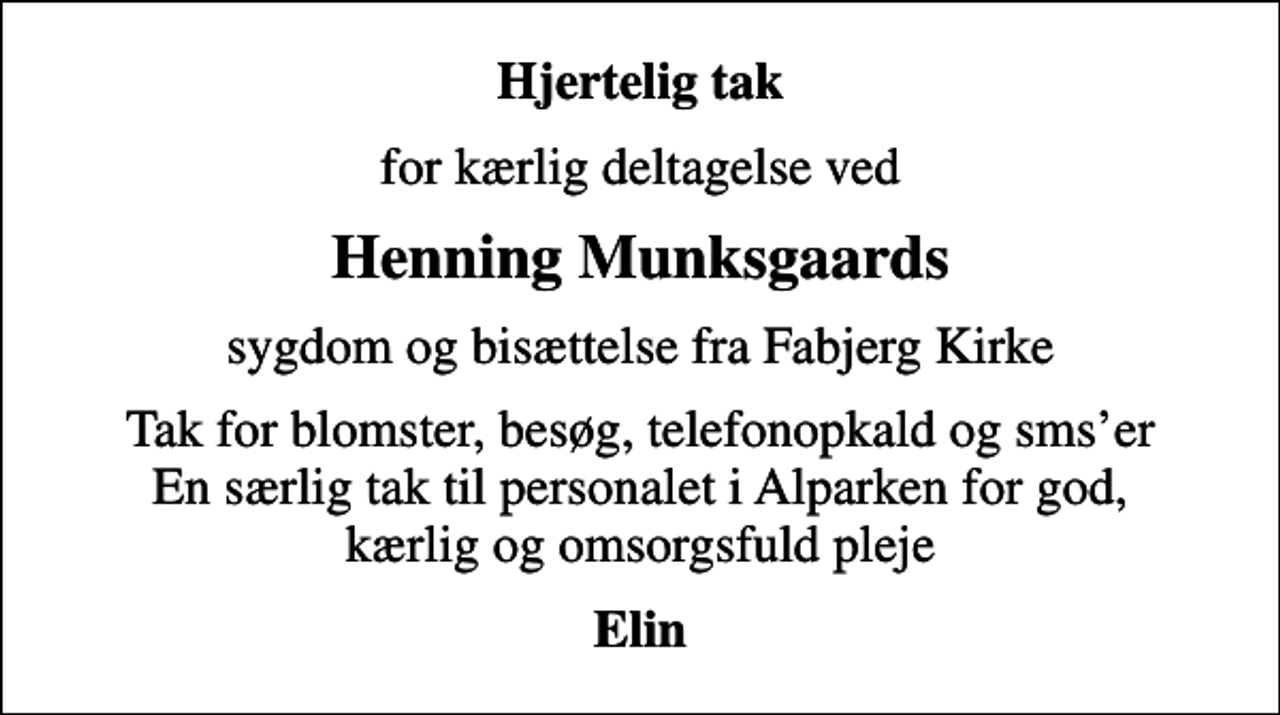 <p>Hjertelig tak<br />for kærlig deltagelse ved<br />Henning Munksgaards<br />sygdom og bisættelse fra Fabjerg Kirke<br />Tak for blomster, besøg, telefonopkald og smser En særlig tak til personalet i Alparken for god, kærlig og omsorgsfuld pleje<br />Elin</p>