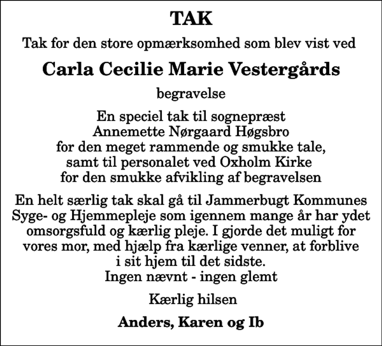 <p>TAK<br />Tak for den store opmærksomhed som blev vist ved<br />Carla Cecilie Marie Vestergårds<br />begravelse<br />En speciel tak til sognepræst Annemette Nørgaard Høgsbro for den meget rammende og smukke tale, samt til personalet ved Oxholm Kirke for den smukke afvikling af begravelsen<br />En helt særlig tak skal gå til Jammerbugt Kommunes Syge- og Hjemmepleje som igennem mange år har ydet omsorgsfuld og kærlig pleje. I gjorde det muligt for vores mor, med hjælp fra kærlige venner, at forblive i sit hjem til det sidste. Ingen nævnt - ingen glemt<br />Kærlig hilsen<br />Anders, Karen og Ib</p>