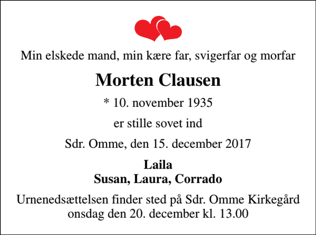 <p>Min elskede mand, min kære far, svigerfar og morfar<br />Morten Clausen<br />* 10. november 1935<br />er stille sovet ind<br />Sdr. Omme, den 15. december 2017<br />Laila Susan, Laura, Corrado<br />Urnenedsættelsen finder sted på Sdr. Omme Kirkegård onsdag den 20. december kl. 13.00</p>