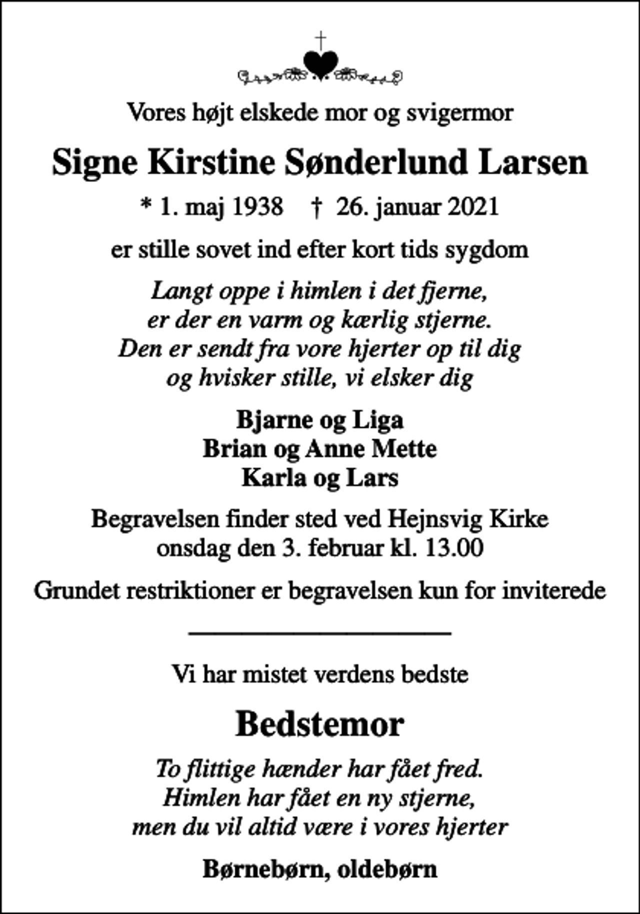 <p>Vores højt elskede mor og svigermor<br />Signe Kirstine Sønderlund Larsen<br />* 1. maj 1938 ✝ 26. januar 2021<br />er stille sovet ind efter kort tids sygdom<br />Langt oppe i himlen i det fjerne, er der en varm og kærlig stjerne. Den er sendt fra vore hjerter op til dig og hvisker stille, vi elsker dig<br />Bjarne og Liga Brian og Anne Mette Karla og Lars<br />Begravelsen finder sted ved Hejnsvig Kirke onsdag den 3. februar kl. 13.00<br />Grundet restriktioner er begravelsen kun for inviterede<br />Vi har mistet verdens bedste<br />Bedstemor<br />To flittige hænder har fået fred. Himlen har fået en ny stjerne, men du vil altid være i vores hjerter<br />Børnebørn, oldebørn</p>