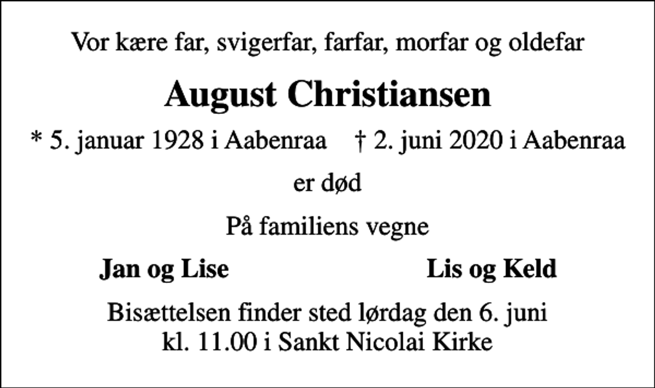 <p>Vor kære far, svigerfar, farfar, morfar og oldefar<br />August Christiansen<br />* 5. januar 1928 i Aabenraa ✝ 2. juni 2020 i Aabenraa<br />er død<br />På familiens vegne<br />Jan og Lise<br />Lis og Keld<br />Bisættelsen finder sted lørdag den 6. juni kl. 11.00 i Sankt Nicolai Kirke</p>