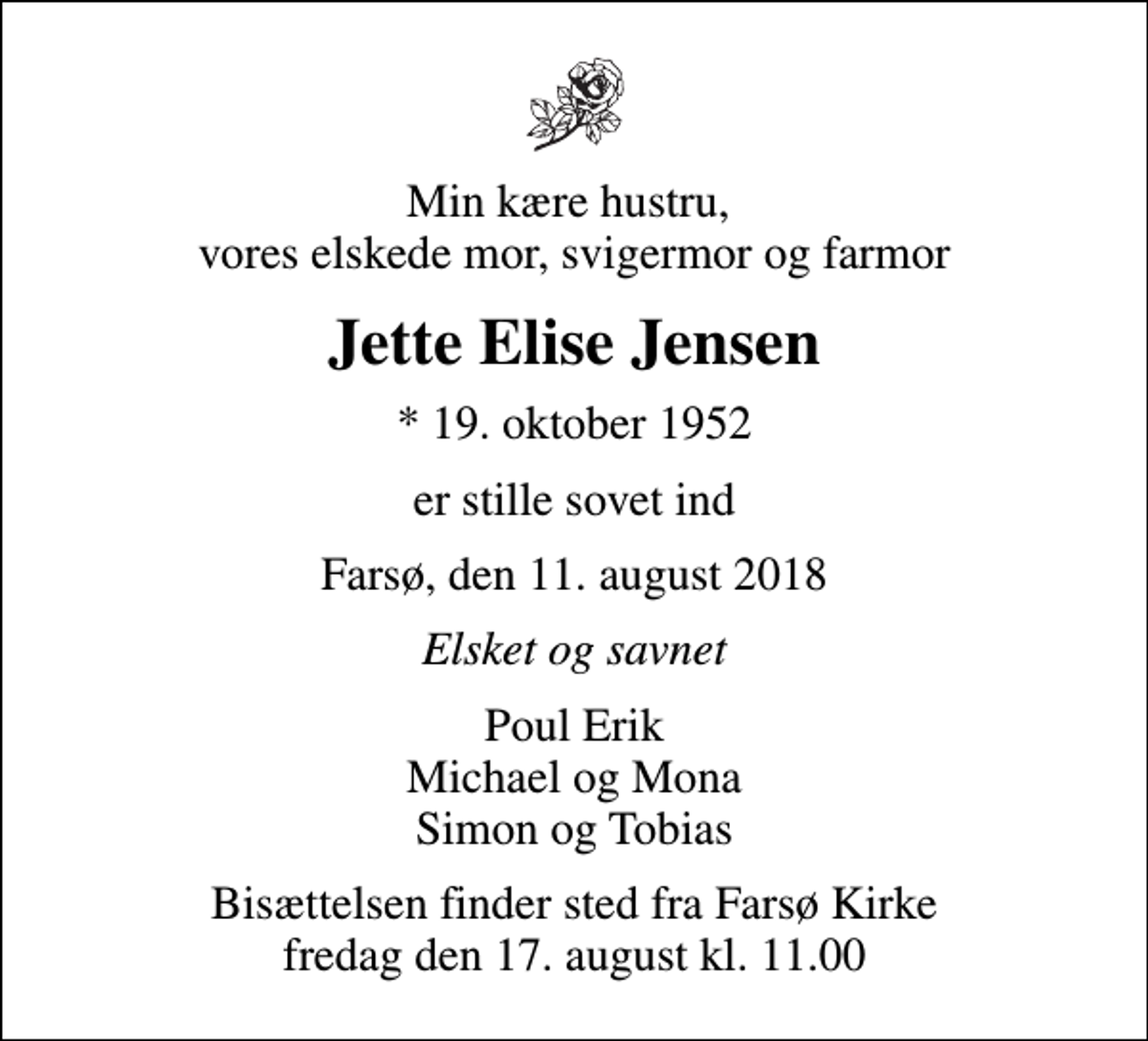 <p>Min kære hustru, vores elskede mor, svigermor og farmor<br />Jette Elise Jensen<br />* 19. oktober 1952<br />er stille sovet ind<br />Farsø, den 11. august 2018<br />Elsket og savnet<br />Poul Erik Michael og Mona Simon og Tobias<br />Bisættelsen finder sted fra Farsø Kirke fredag den 17. august kl. 11.00</p>
