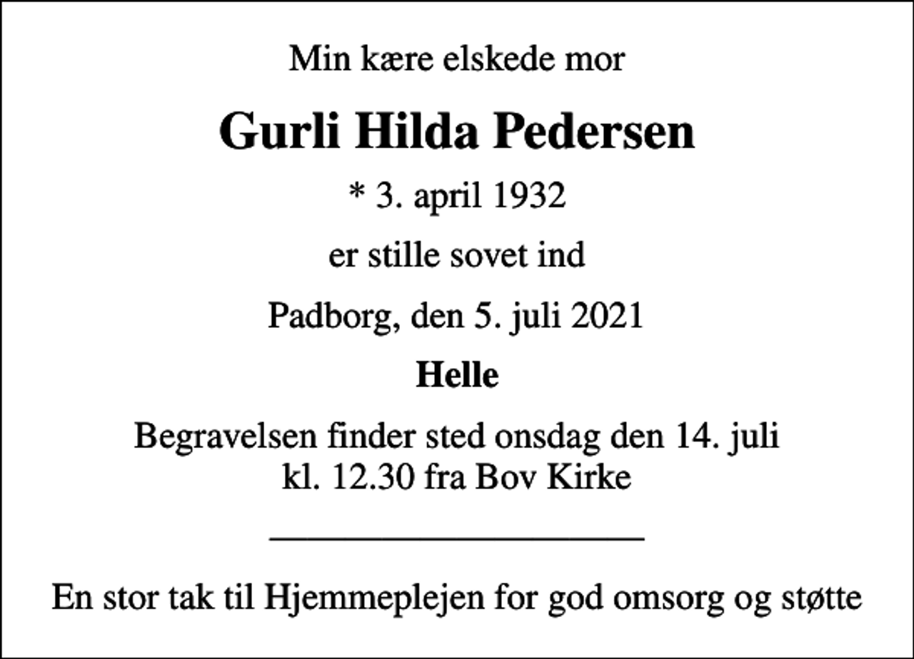 <p>Min kære elskede mor<br />Gurli Hilda Pedersen<br />* 3. april 1932<br />er stille sovet ind<br />Padborg, den 5. juli 2021<br />Helle<br />Begravelsen finder sted onsdag den 14. juli kl. 12.30 fra Bov Kirke<br />En stor tak til Hjemmeplejen for god omsorg og støtte</p>