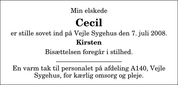 <p>Min elskede<br />Cecil<br />er stille sovet ind på Vejle Sygehus den 7. juli 2008.<br />Kirsten<br />Bisættelsen foregår i stilhed.<br />En varm tak til personalet på afdeling A140, Vejle Sygehus, for kærlig omsorg og pleje.</p>