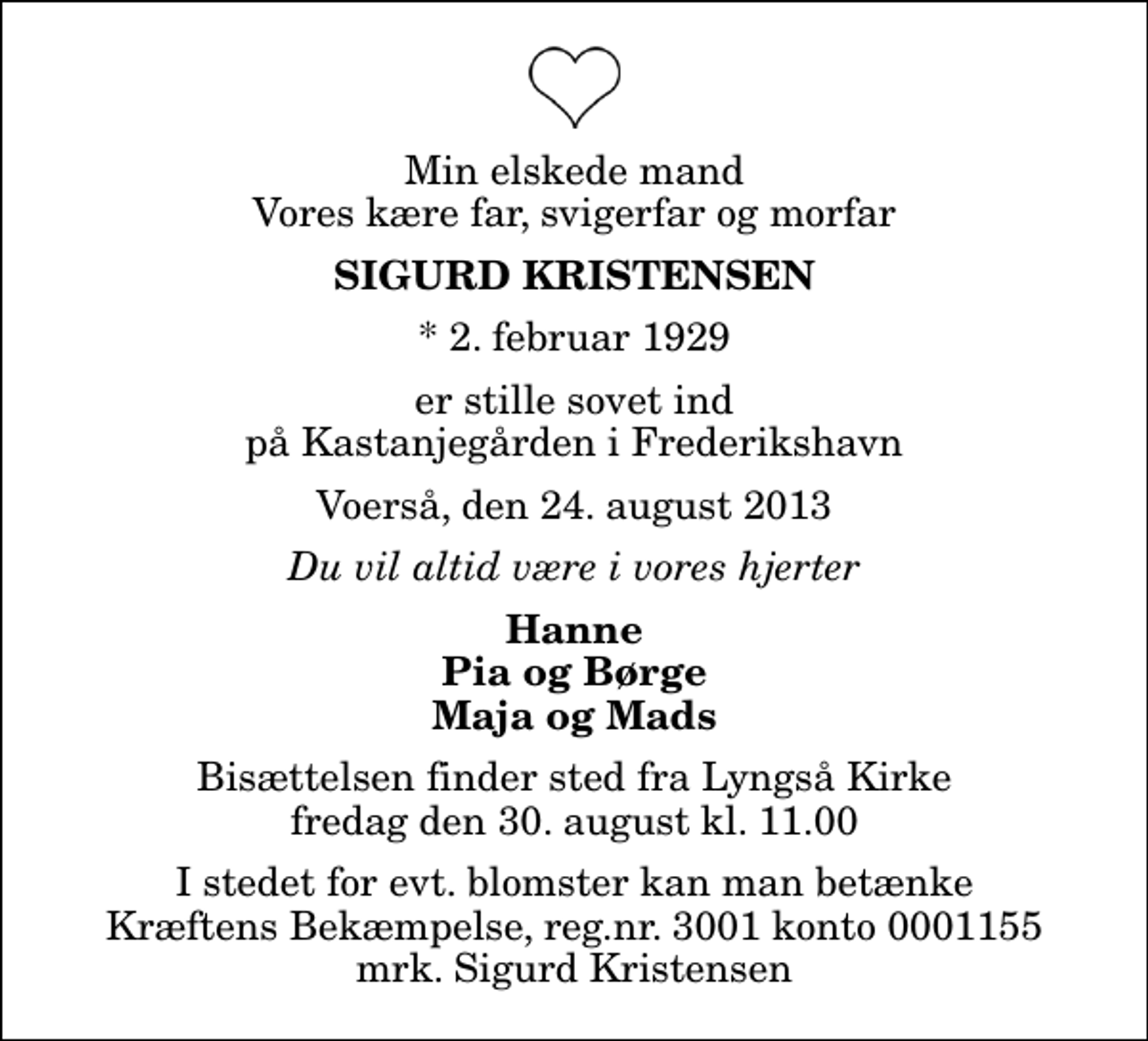 <p>Min elskede mand Vores kære far, svigerfar og morfar<br />Sigurd Kristensen<br />* 2. februar 1929<br />er stille sovet ind på Kastanjegården i Frederikshavn<br />Voerså, den 24. august 2013<br />Du vil altid være i vores hjerter<br />Hanne Pia og Børge Maja og Mads<br />Bisættelsen finder sted fra Lyngså Kirke fredag den 30. august kl. 11.00<br />I stedet for evt. blomster kan man betænke<br />Kræftens Bekæmpelse reg.4183konto0001155mrk. Sigurd<br />Kristensen</p>