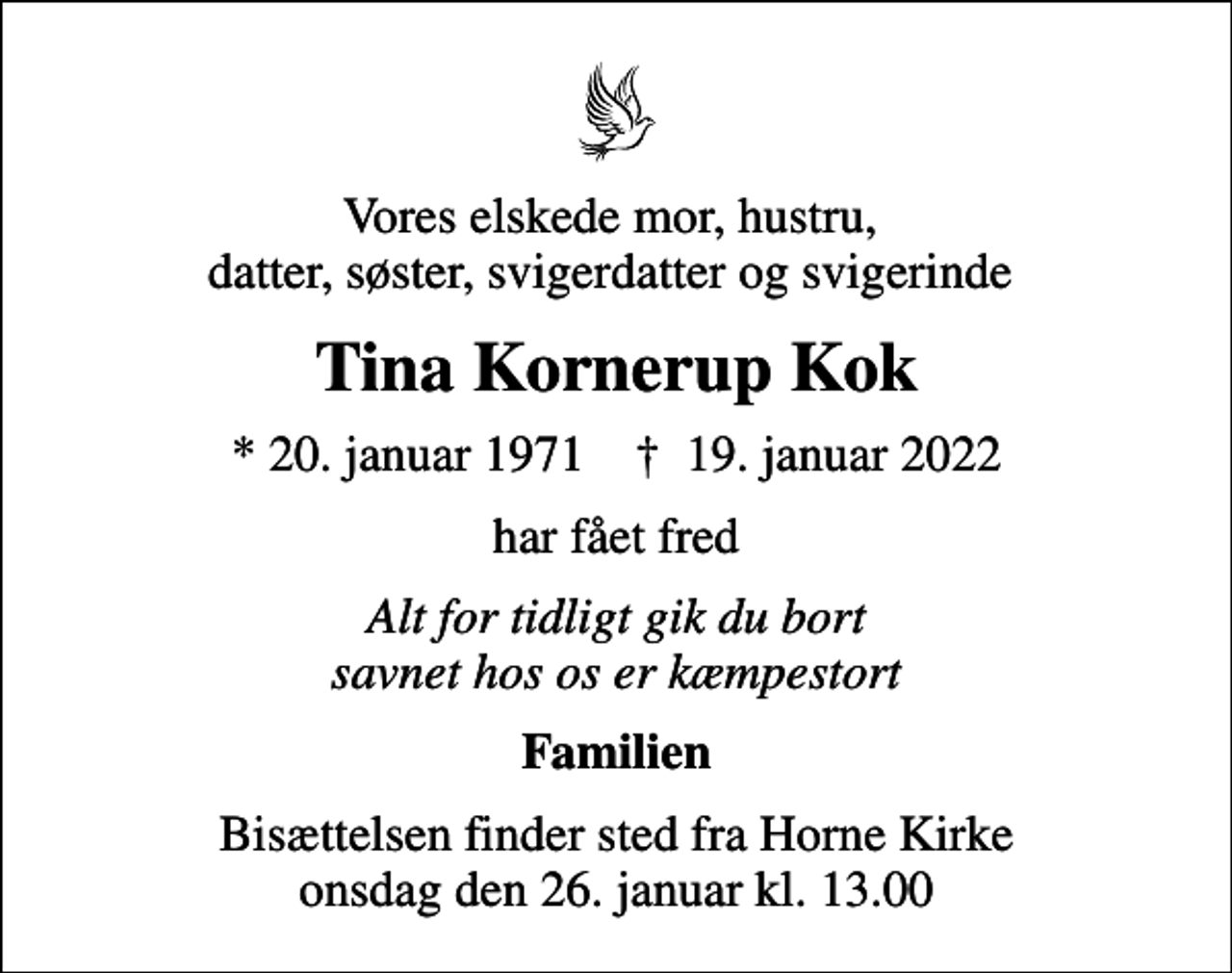 <p>Vores elskede mor, hustru, datter, søster, svigerdatter og svigerinde<br />Tina Kornerup Kok<br />* 20. januar 1971 ✝ 19. januar 2022<br />har fået fred<br />Alt for tidligt gik du bort savnet hos os er kæmpestort<br />Familien<br />Bisættelsen finder sted fra Horne Kirke onsdag den 26. januar kl. 13.00</p>