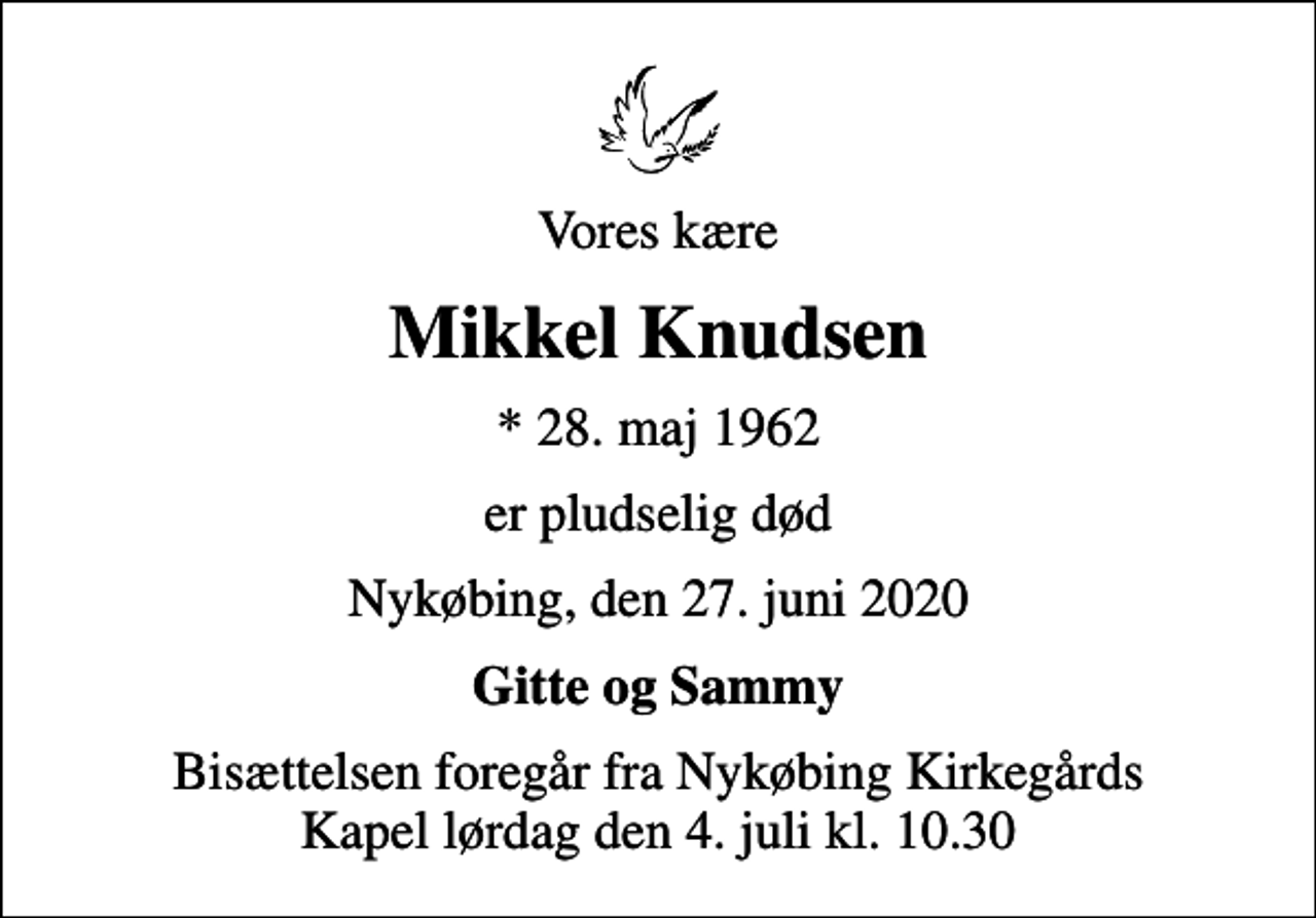 <p>Vores kære<br />Mikkel Knudsen<br />* 28. maj 1962<br />er pludselig død<br />Nykøbing, den 27. juni 2020<br />Gitte og Sammy<br />Bisættelsen foregår fra Nykøbing Kirkegårds Kapel lørdag den 4. juli kl. 10.30</p>