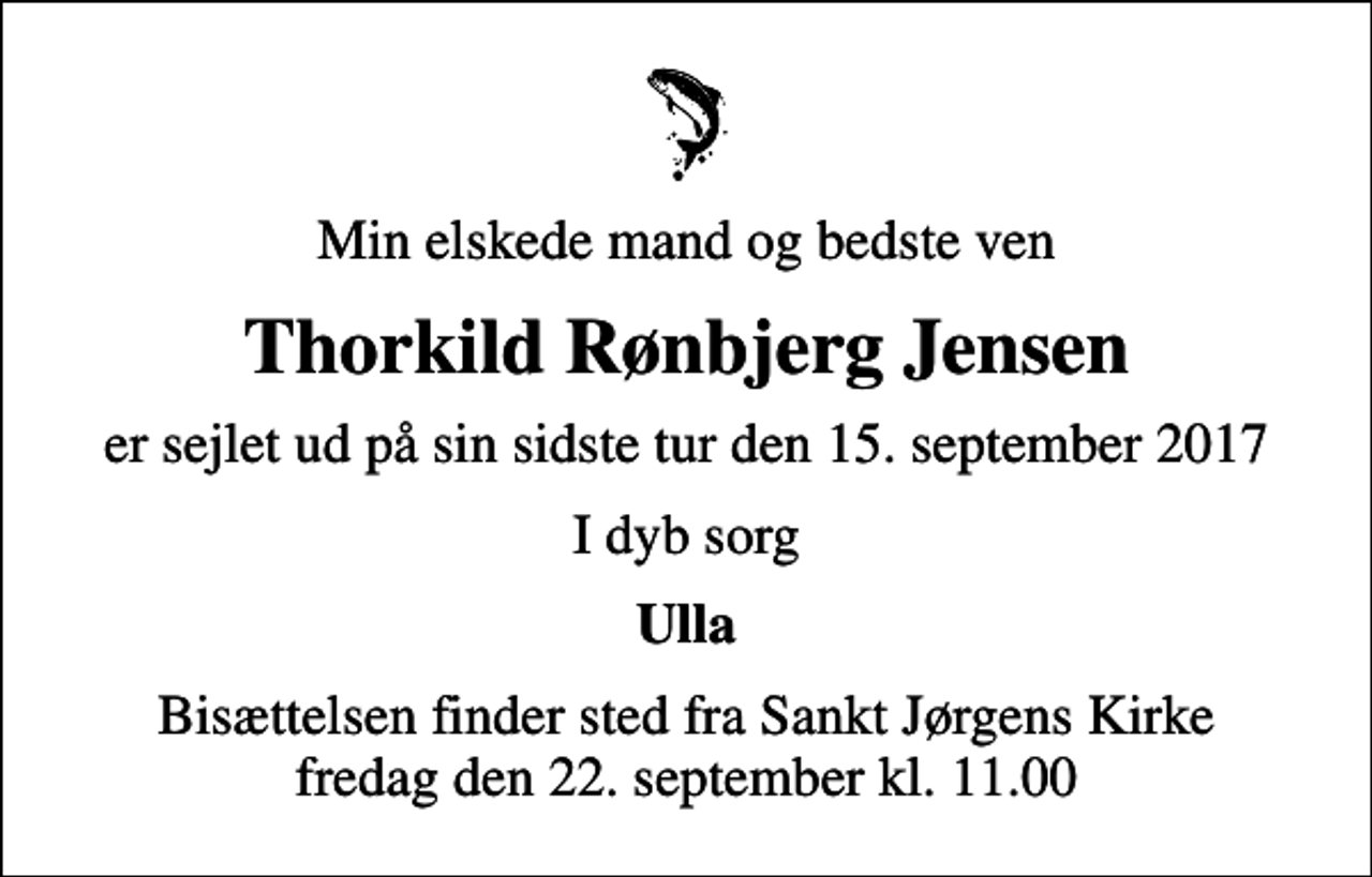 <p>Min elskede mand og bedste ven<br />Thorkild Rønbjerg Jensen<br />er sejlet ud på sin sidste tur den 15. september 2017<br />I dyb sorg<br />Ulla<br />Bisættelsen finder sted fra Sankt Jørgens Kirke fredag den 22. september kl. 11.00</p>