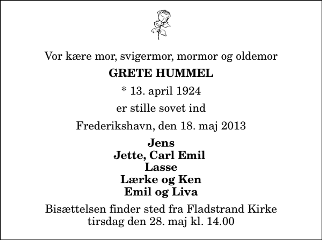 <p>Vor kære mor, svigermor, mormor og oldemor<br />Grete Hummel<br />* 13. april 1924<br />er stille sovet ind<br />Frederikshavn, den 18. maj 2013<br />Jens Jette, Carl Emil Lasse Lærke og Ken Emil og Liva<br />Bisættelsen finder sted fra Fladstrand Kirke tirsdag den 28. maj kl. 14.00</p>