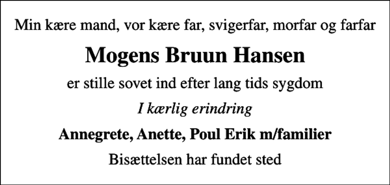 <p>Min kære mand, vor kære far, svigerfar, morfar og farfar<br />Mogens Bruun Hansen<br />er stille sovet ind efter lang tids sygdom<br />I kærlig erindring<br />Annegrete, Anette, Poul Erik m/familier<br />Bisættelsen har fundet sted</p>