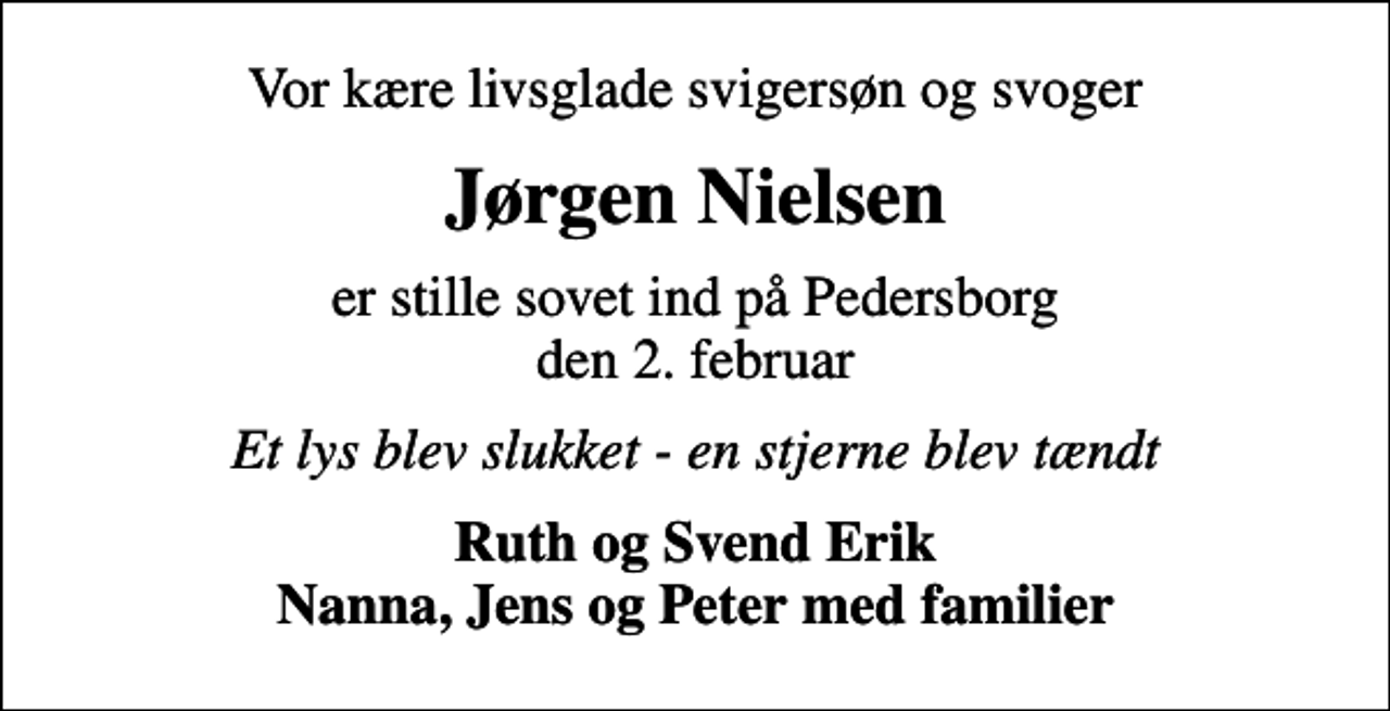 <p>Vor kære livsglade svigersøn og svoger<br />Jørgen Nielsen<br />er stille sovet ind på Pedersborg den 2. februar<br />Et lys blev slukket - en stjerne blev tændt<br />Ruth og Svend Erik Nanna, Jens og Peter med familier</p>