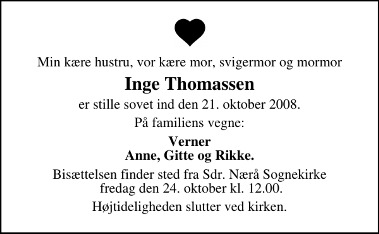 <p>Min kære hustru, vor kære mor, svigermor og mormor<br />Inge Thomassen<br />er stille sovet ind den 21. oktober 2008.<br />På familiens vegne:<br />Verner Anne, Gitte og Rikke.<br />Bisættelsen finder sted fra Sdr. Nærå Sognekirke fredag den 24. oktober kl. 12.00.<br />Højtideligheden slutter ved kirken.</p>