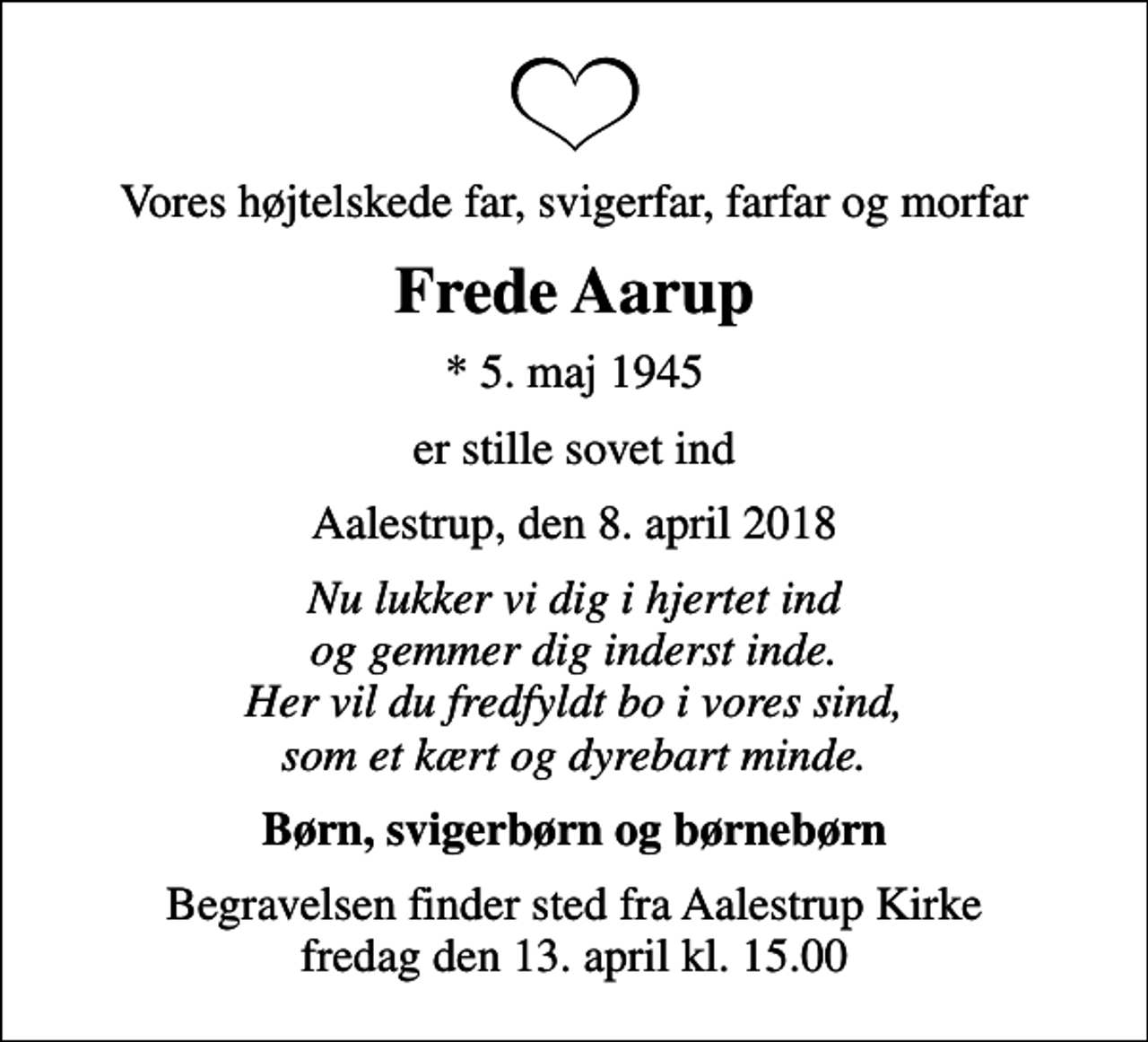 <p>Vores højtelskede far, svigerfar, farfar og morfar<br />Frede Aarup<br />* 5. maj 1945<br />er stille sovet ind<br />Aalestrup, den 8. april 2018<br />Nu lukker vi dig i hjertet ind og gemmer dig inderst inde. Her vil du fredfyldt bo i vores sind, som et kært og dyrebart minde.<br />Børn, svigerbørn og børnebørn<br />Begravelsen finder sted fra Aalestrup Kirke fredag den 13. april kl. 15.00</p>