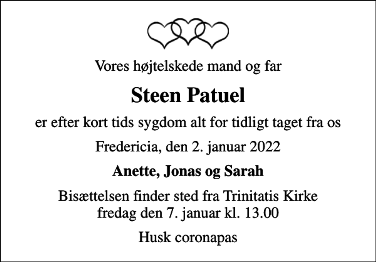 <p>Vores højtelskede mand og far<br />Steen Patuel<br />er efter kort tids sygdom alt for tidligt taget fra os<br />Fredericia, den 2. januar 2022<br />Anette, Jonas og Sarah<br />Bisættelsen finder sted fra Trinitatis Kirke fredag den 7. januar kl. 13.00<br />Husk coronapas</p>