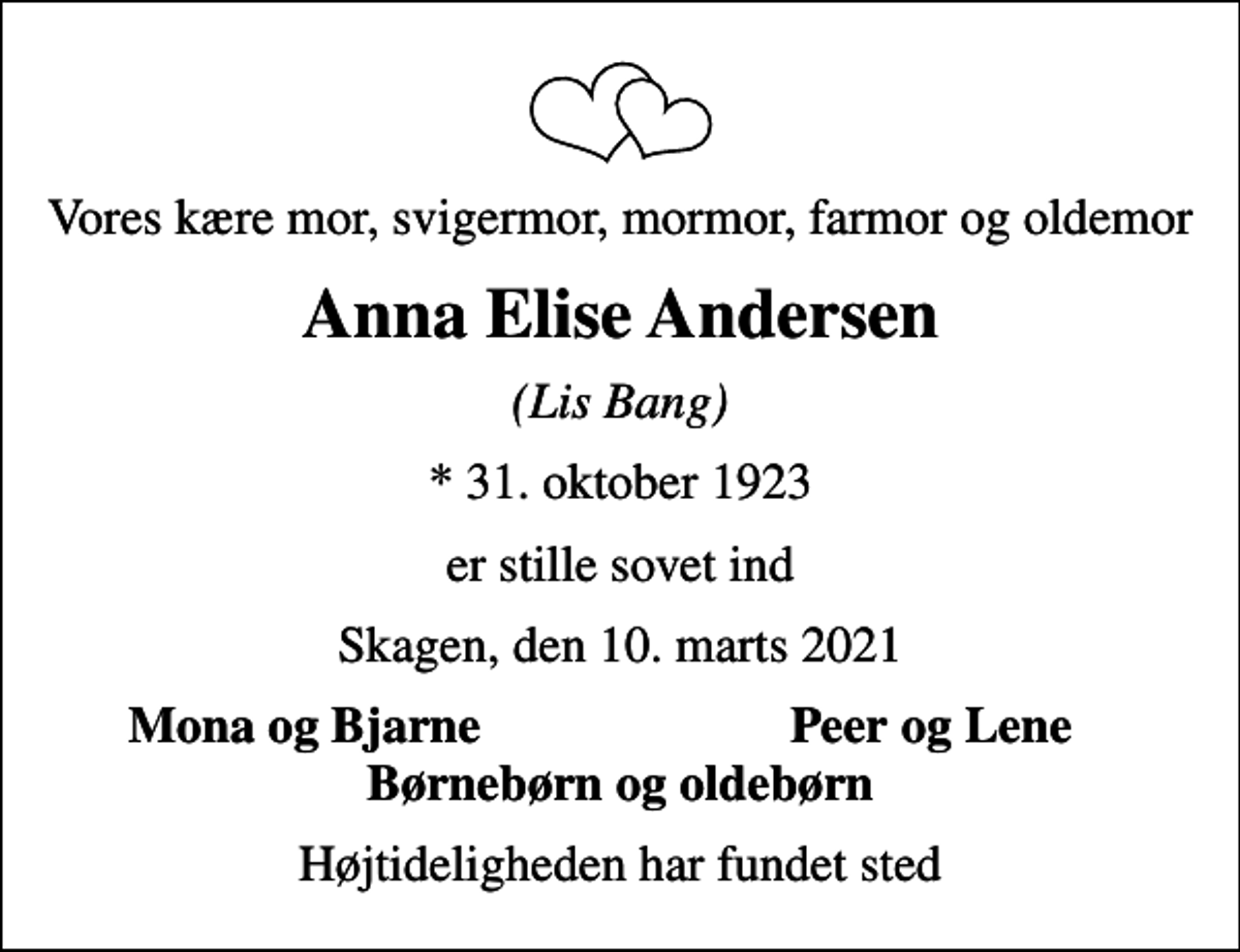 <p>Vores kære mor, svigermor, mormor, farmor og oldemor<br />Anna Elise Andersen<br />(Lis Bang)<br />* 31. oktober 1923<br />er stille sovet ind<br />Skagen, den 10. marts 2021<br />Mona og Bjarne<br />Peer og Lene<br />Højtideligheden har fundet sted</p>