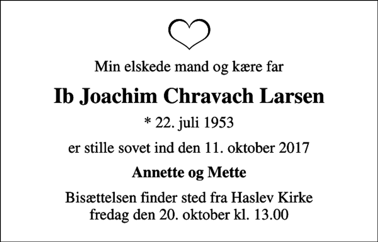 <p>Min elskede mand og kære far<br />Ib Joachim Chravach Larsen<br />* 22. juli 1953<br />er stille sovet ind den 11. oktober 2017<br />Annette og Mette<br />Bisættelsen finder sted fra Haslev Kirke fredag den 20. oktober kl. 13.00</p>