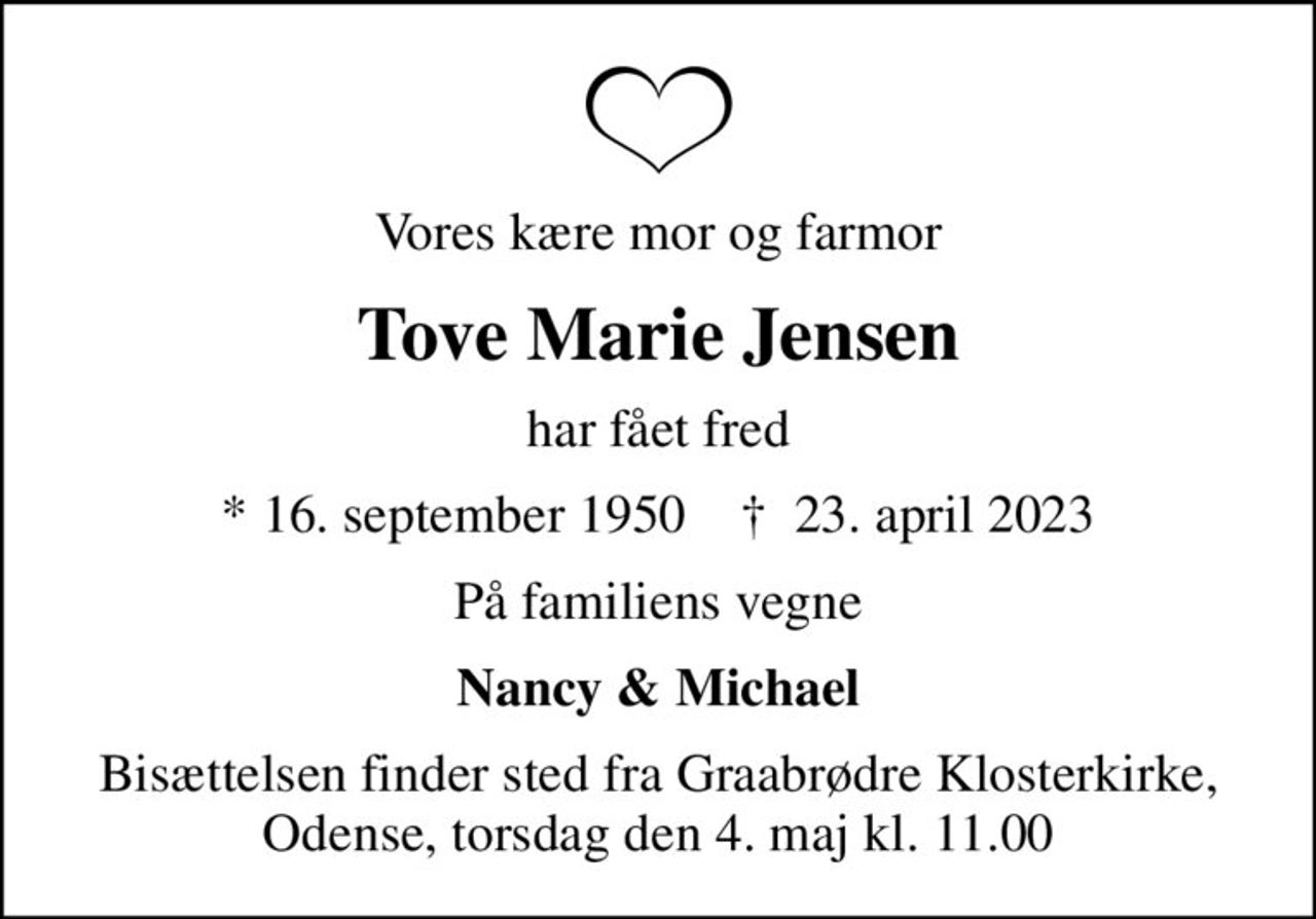 Vores kære mor og farmor
Tove Marie Jensen
har fået fred
* 16. september 1950    ✝ 23. april 2023
På familiens vegne
Nancy & Michael
Bisættelsen finder sted fra Graabrødre Klosterkirke, Odense, torsdag den 4. maj kl. 11.00